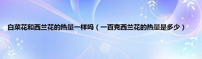 白菜花和西兰花的热量一样吗（一百克西兰花的热量是多少）