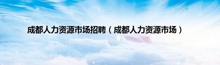 成都人力资源市场招聘（成都人力资源市场）