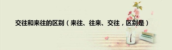 交往和来往的区别（来往、往来、交往，区别是）