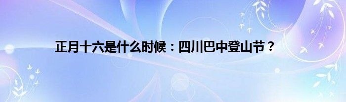 正月十六是什么时候：四川巴中登山节？