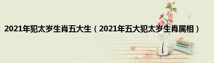 2021年犯太岁生肖五大生（2021年五大犯太岁生肖属相）