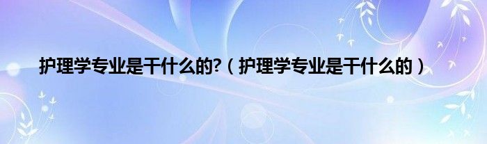 护理学专业是干什么的?（护理学专业是干什么的）