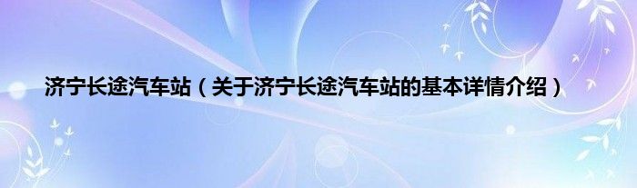 济宁长途汽车站（关于济宁长途汽车站的基本详情介绍）