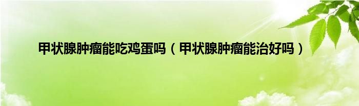 甲状腺肿瘤能吃鸡蛋吗（甲状腺肿瘤能治好吗）